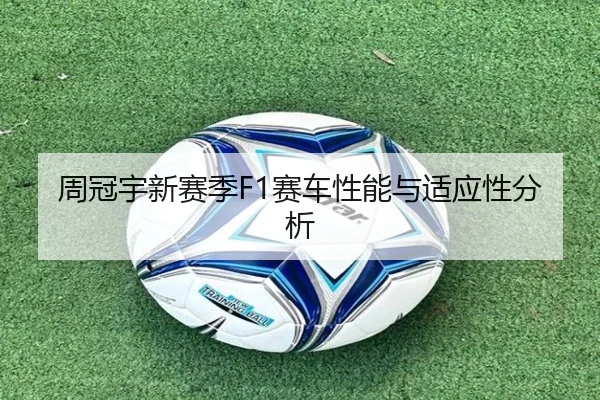 周冠宇新赛季F1赛车性能与适应性分析